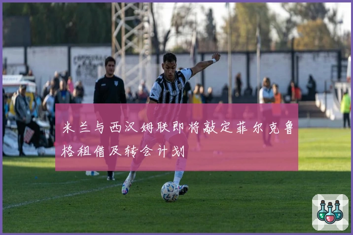 米兰与西汉姆联即将敲定菲尔克鲁格租借及转会计划