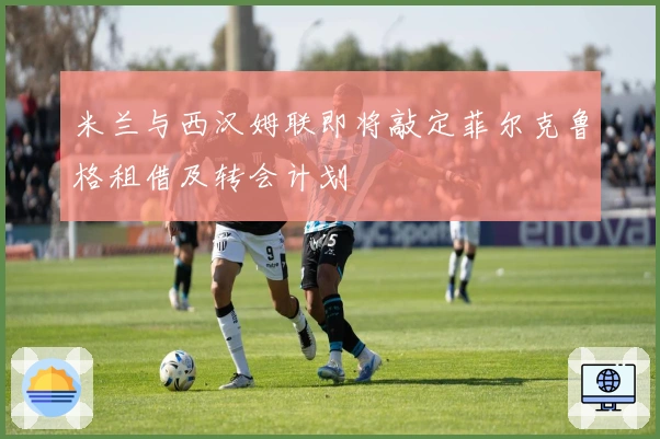 米兰与西汉姆联即将敲定菲尔克鲁格租借及转会计划