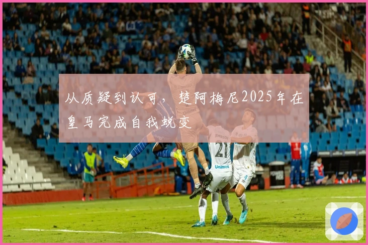 从质疑到认可，楚阿梅尼2025年在皇马完成自我蜕变