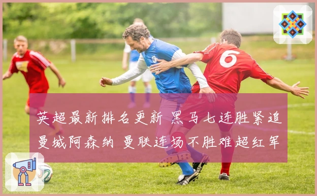 英超最新排名更新 黑马七连胜紧追曼城阿森纳 曼联连场不胜难超红军