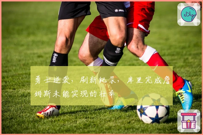 勇士逆袭，刷新纪录，库里完成詹姆斯未能实现的壮举